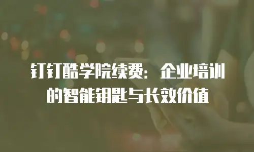 钉钉酷学院续费：企业培训的智能钥匙与长效价值