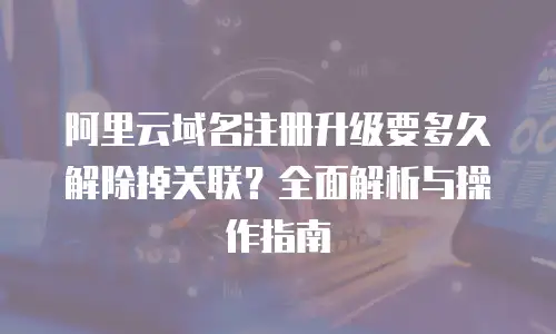 阿里云域名注册升级要多久解除掉关联？全面解析与操作指南