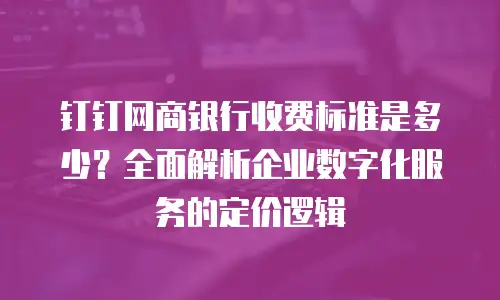 钉钉网商银行收费标准是多少？全面解析企业数字化服务的定价逻辑