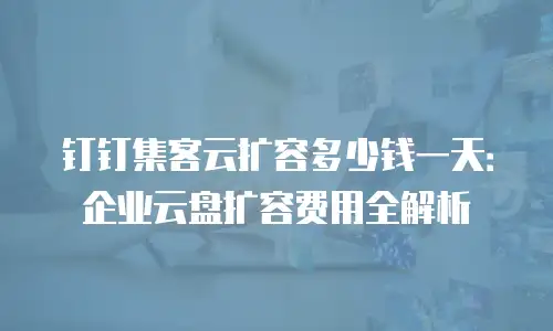 钉钉集客云扩容多少钱一天：企业云盘扩容费用全解析