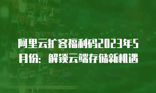 阿里云扩容福利码2023年5月份：解锁云端存储新机遇