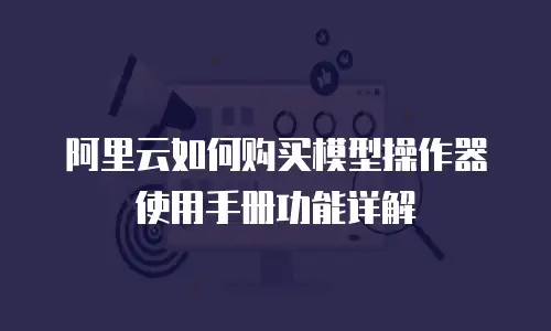 阿里云如何购买模型操作器使用手册功能详解