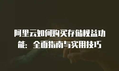 阿里云如何购买存储权益功能：全面指南与实用技巧