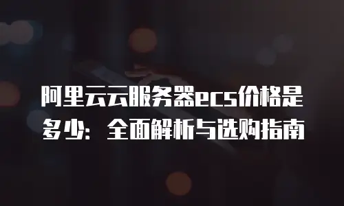 阿里云云服务器ecs价格是多少：全面解析与选购指南