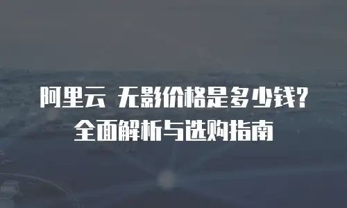 阿里云 无影价格是多少钱？全面解析与选购指南