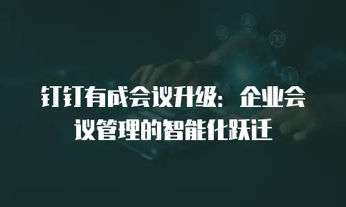 钉钉有成会议升级：企业会议管理的智能化跃迁