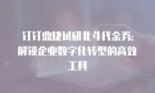 钉钉鼎捷试研北斗代金券：解锁企业数字化转型的高效工具
