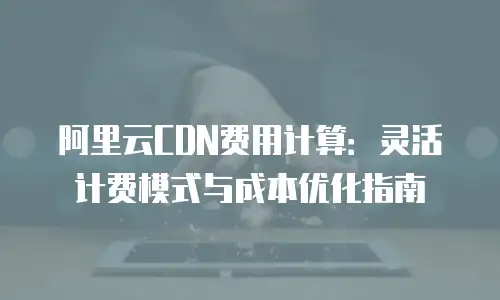 阿里云CDN费用计算：灵活计费模式与成本优化指南