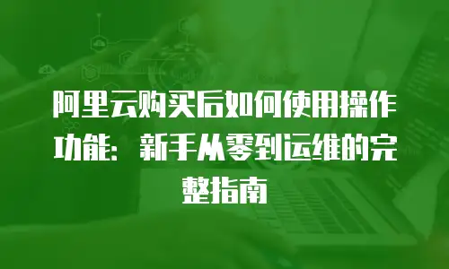 阿里云购买后如何使用操作功能：新手从零到运维的完整指南