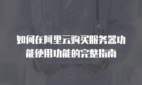 如何在阿里云购买服务器功能使用功能的完整指南
