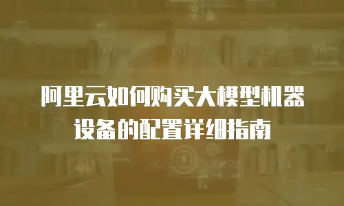阿里云如何购买大模型机器设备的配置详细指南