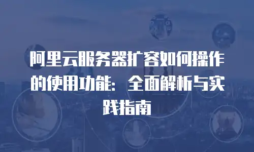 阿里云服务器扩容如何操作的使用功能：全面解析与实践指南