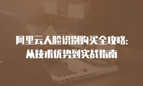 阿里云人脸识别购买全攻略：从技术优势到实战指南