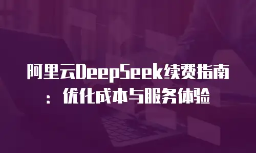 阿里云DeepSeek续费指南：优化成本与服务体验