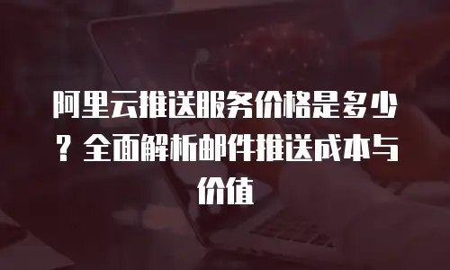 阿里云推送服务价格是多少？全面解析邮件推送成本与价值