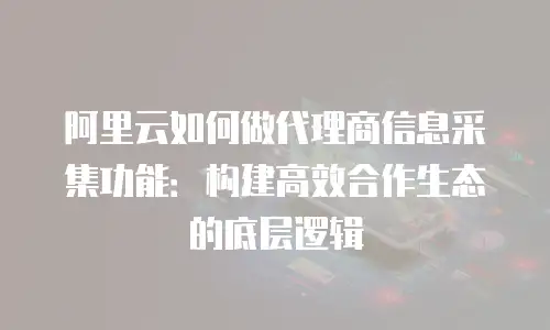 阿里云如何做代理商信息采集功能：构建高效合作生态的底层逻辑