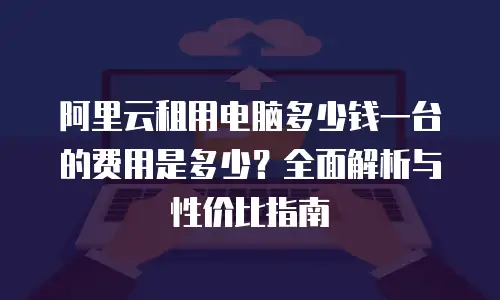 阿里云租用电脑多少钱一台的费用是多少？全面解析与性价比指南