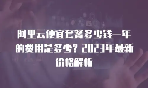 阿里云便宜套餐多少钱一年的费用是多少？2023年最新价格解析