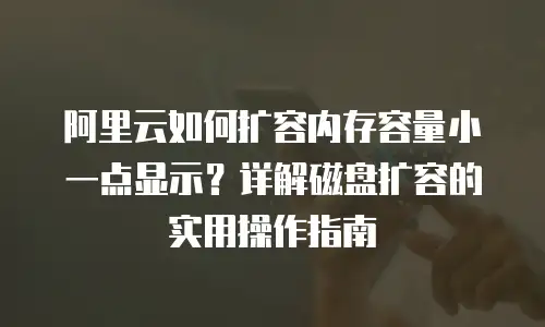 阿里云如何扩容内存容量小一点显示？详解磁盘扩容的实用操作指南