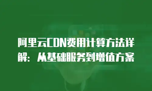 阿里云CDN费用计算方法详解：从基础服务到增值方案