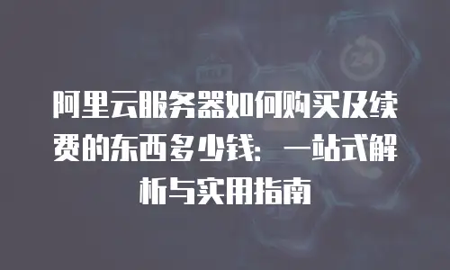 阿里云服务器如何购买及续费的东西多少钱：一站式解析与实用指南