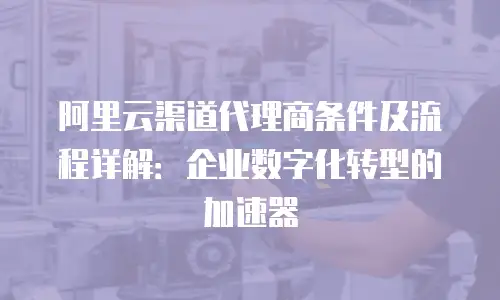 阿里云渠道代理商条件及流程详解：企业数字化转型的加速器