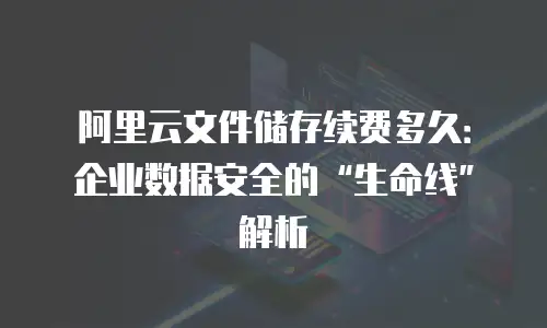 阿里云文件储存续费多久：企业数据安全的&ldquo;生命线&rdquo;解析