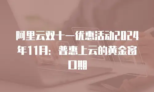 阿里云双十一优惠活动2024年11月：普惠上云的黄金窗口期