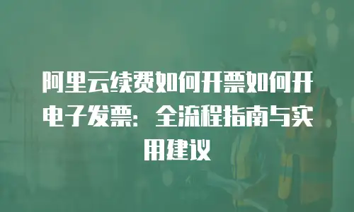 阿里云续费如何开票如何开电子发票：全流程指南与实用建议
