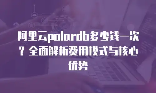 阿里云polardb多少钱一次？全面解析费用模式与核心优势