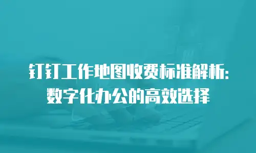 钉钉工作地图收费标准解析：数字化办公的高效选择