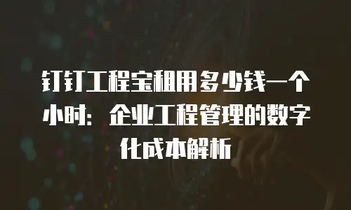钉钉工程宝租用多少钱一个小时：企业工程管理的数字化成本解析