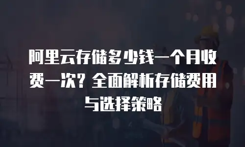 阿里云存储多少钱一个月收费一次？全面解析存储费用与选择策略