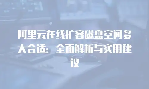 阿里云在线扩容磁盘空间多大合适：全面解析与实用建议