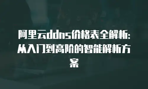 阿里云ddns价格表全解析：从入门到高阶的智能解析方案