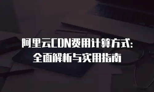 阿里云CDN费用计算方式：全面解析与实用指南