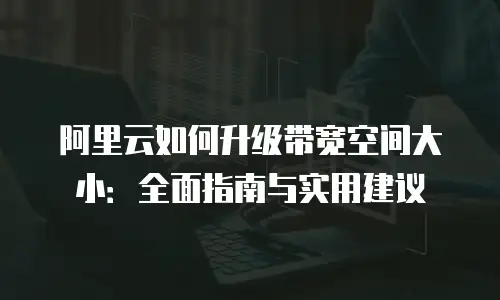 阿里云如何升级带宽空间大小：全面指南与实用建议