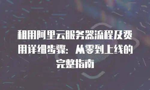 租用阿里云服务器流程及费用详细步骤：从零到上线的完整指南
