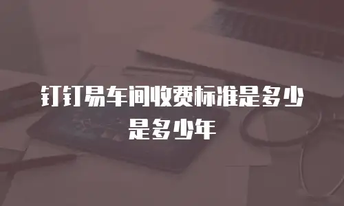 钉钉易车间收费标准是多少是多少年