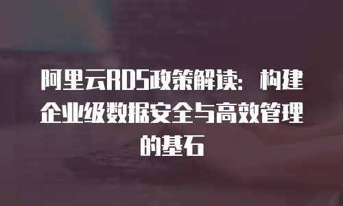 阿里云RDS政策解读：构建企业级数据安全与高效管理的基石