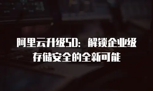 阿里云升级SD：解锁企业级存储安全的全新可能
