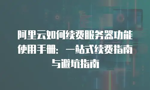 阿里云如何续费服务器功能使用手册：一站式续费指南与避坑指南