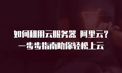 如何租用云服务器 阿里云？一步步指南助你轻松上云