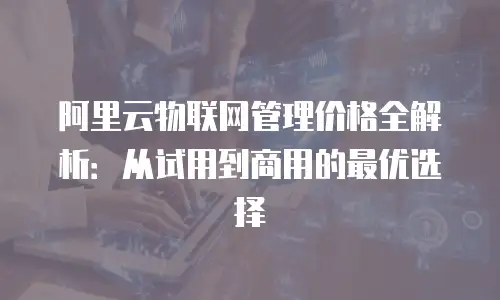 阿里云物联网管理价格全解析：从试用到商用的最优选择