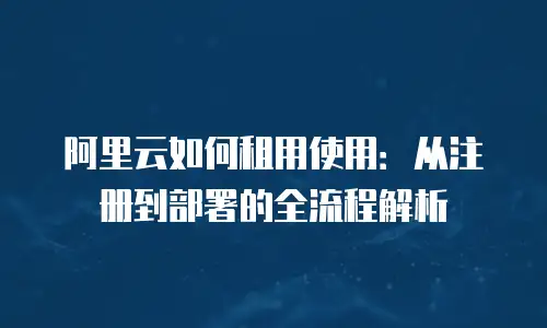 阿里云如何租用使用：从注册到部署的全流程解析