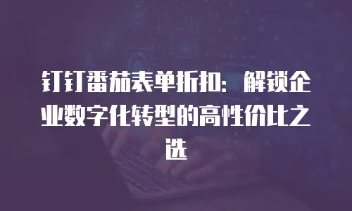 钉钉番茄表单折扣：解锁企业数字化转型的高性价比之选