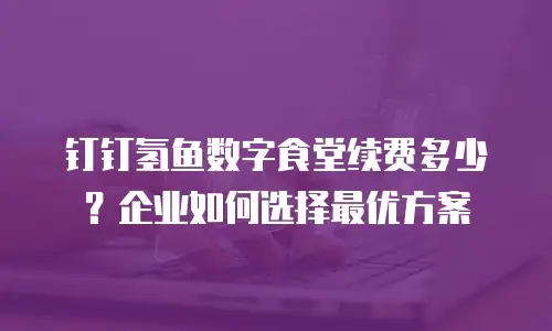 钉钉氢鱼数字食堂续费多少？企业如何选择最优方案
