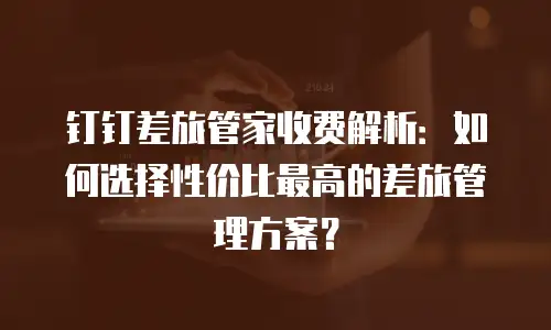 钉钉差旅管家收费解析：如何选择性价比最高的差旅管理方案？