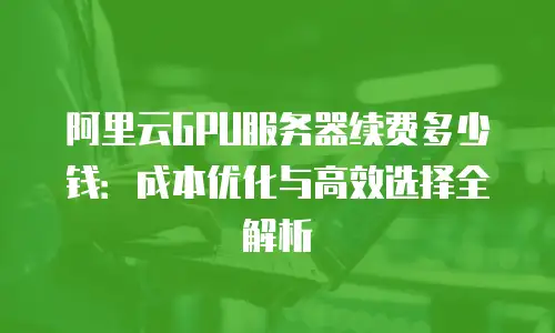阿里云GPU服务器续费多少钱：成本优化与高效选择全解析