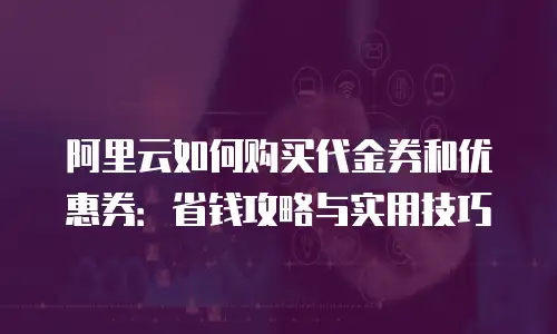 阿里云如何购买代金券和优惠券：省钱攻略与实用技巧